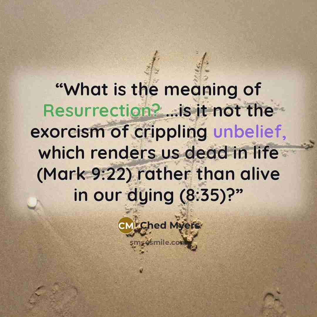 “What is the meaning of Resurrection? ...is it not the exorcism of crippling unbelief, which renders us dead in life (Mark 9:22) rather than alive in our dying (8:35)?” quote by Ched Myers