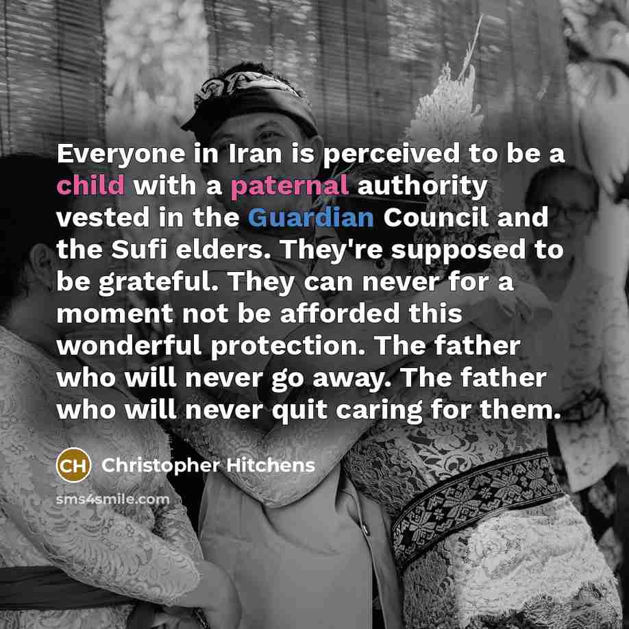 “Everyone in Iran is perceived to be a child with a paternal authority vested in the Guardian Council and the Sufi elders. They're supposed to be grateful. They can never for a moment not be afforded this wonderful protection. The father who will never go away. The father who will never quit caring…” quote by Christopher Hitchens