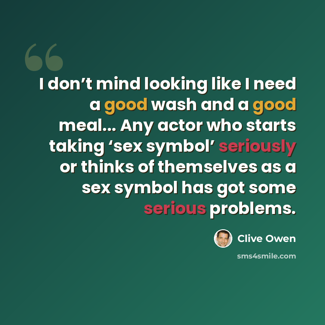 “I don’t mind looking like I need a good wash and a good meal... Any actor who starts taking ‘sex symbol’ seriously or thinks of themselves as a sex symbol has got some serious problems.” quote by Clive Owen