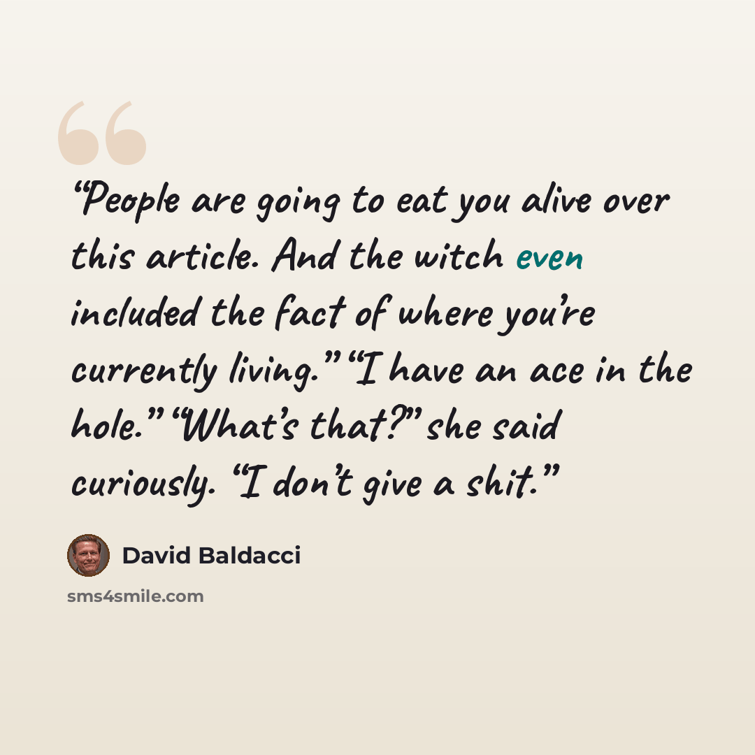 “People are going to eat you alive over this article. And the witch even included the fact of where you’re currently living.” “I have an ace in the hole.” “What’s that?” she said curiously. “I don’t give a shit.” quote by David Baldacci