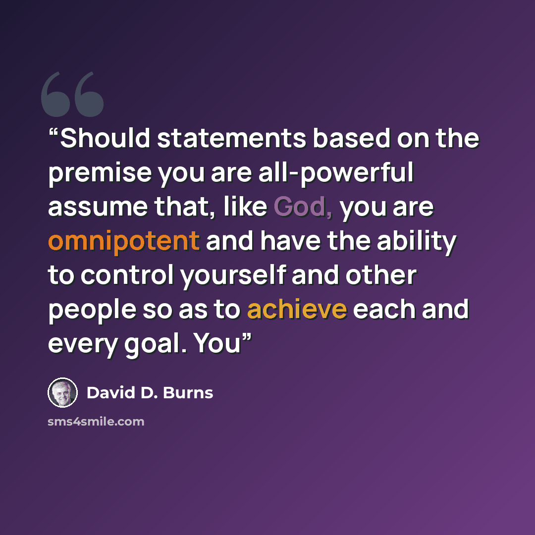 “Should statements based on the premise you are all-powerful assume that, like God, you are omnipotent and have the ability to control yourself and other people so as to achieve each and every goal. You” quote by David D. Burns