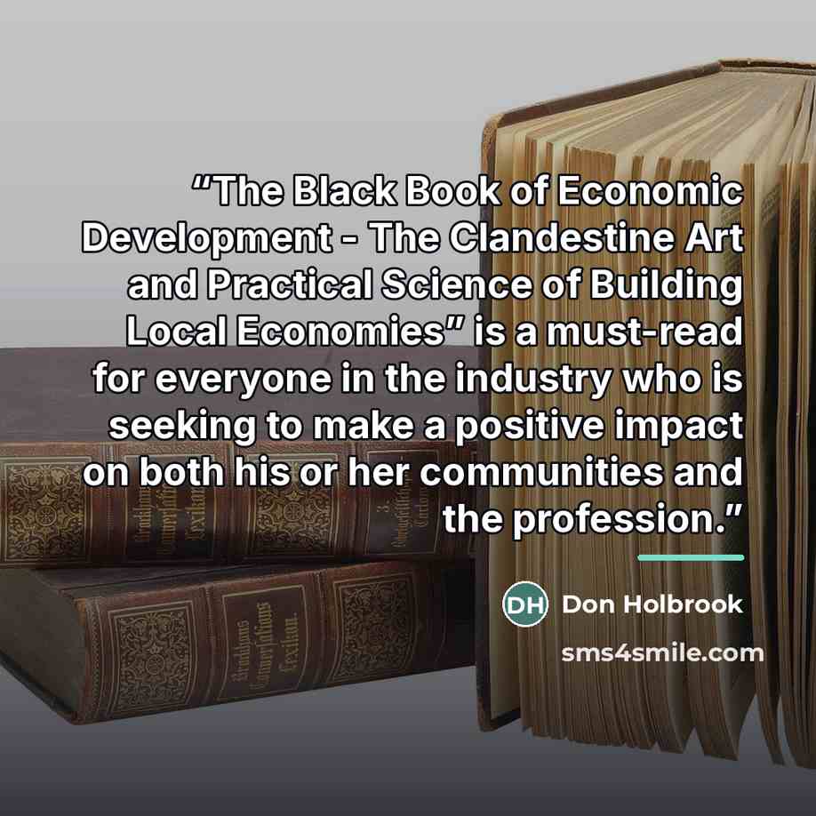 “The Black Book of Economic Development - The Clandestine Art and Practical Science of Building Local Economies” is a must-read for everyone in the industry who is seeking to make a positive impact on both his or her communities and the profession.” quote by Don Holbrook
