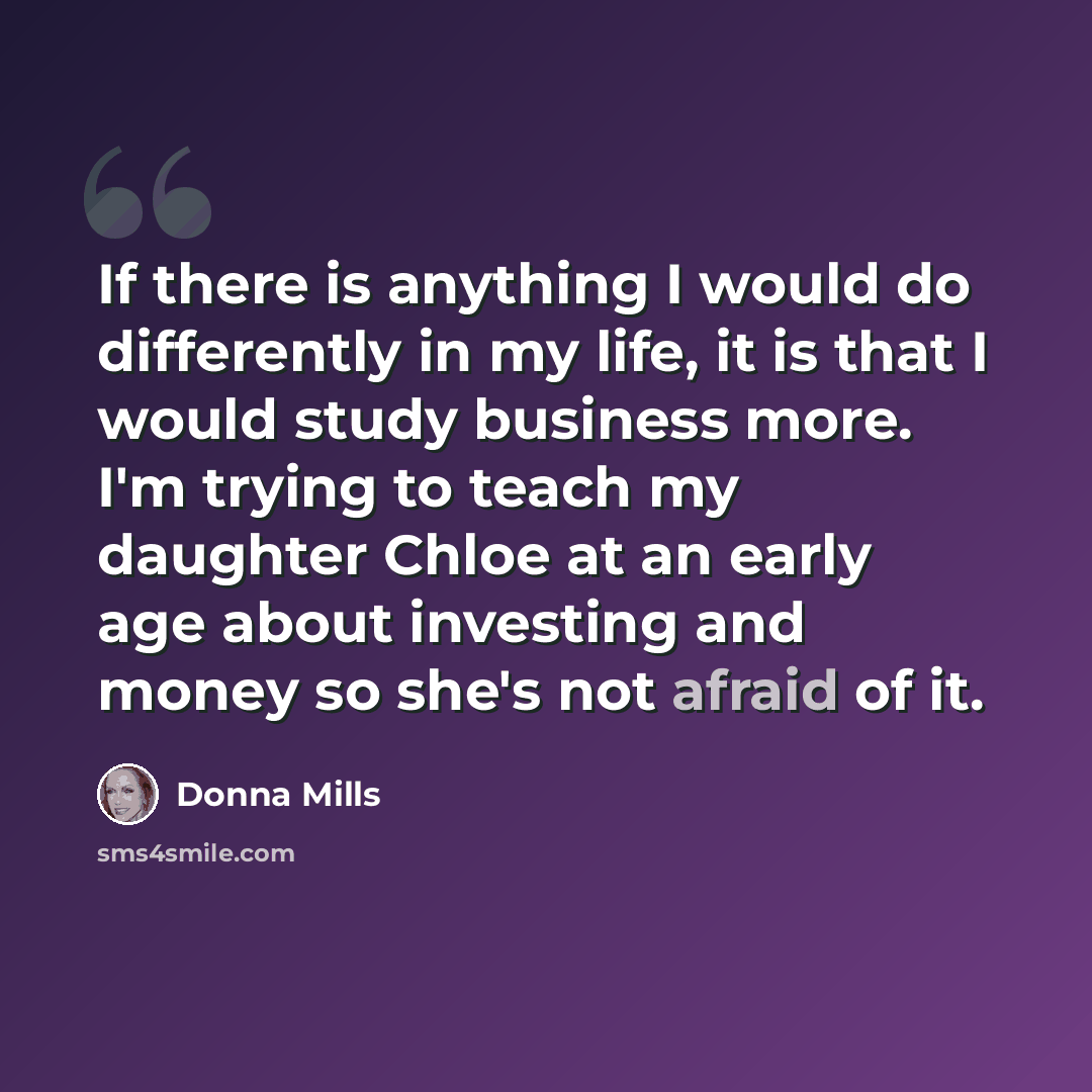 “If there is anything I would do differently in my life, it is that I would study business more. I'm trying to teach my daughter Chloe at an early age about investing and money so she's not afraid of it.” quote by Donna Mills