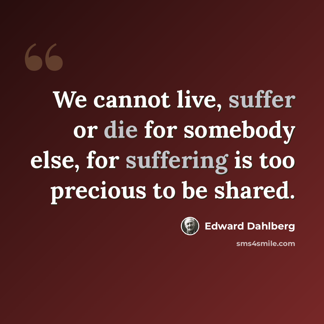 “We cannot live, suffer or die for somebody else, for suffering is too precious to be shared.” quote by Edward Dahlberg