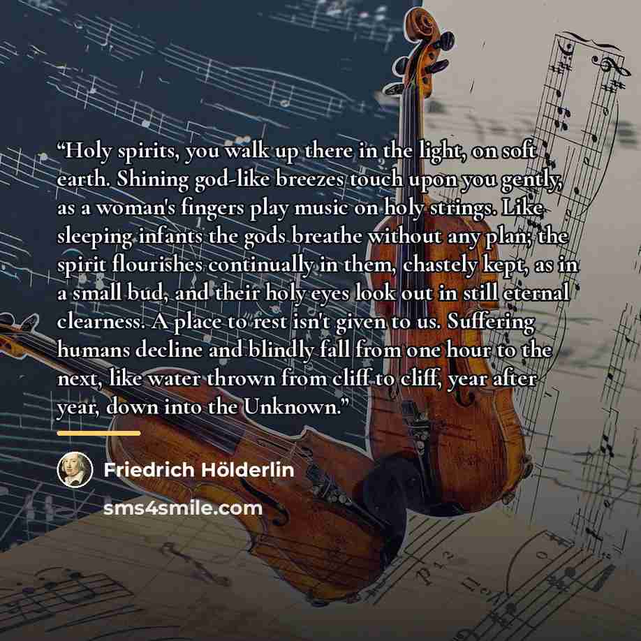 “Holy spirits, you walk up there in the light, on soft earth. Shining god-like breezes touch upon you gently, as a woman's fingers play music on holy strings. Like sleeping infants the gods breathe without any plan; the spirit flourishes continually in them, chastely kept, as in a small bud, and…” quote by Friedrich Holderlin