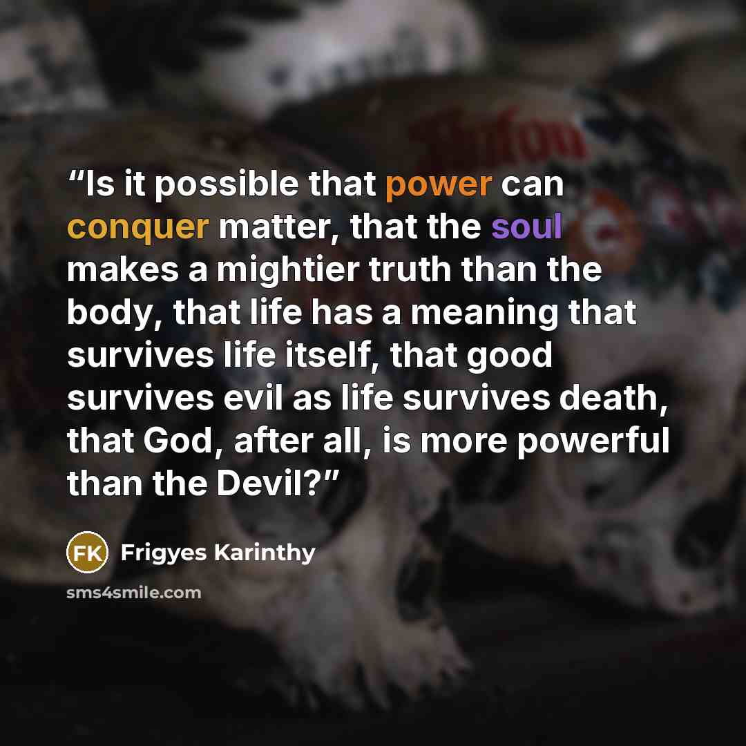 “Is it possible that power can conquer matter, that the soul makes a mightier truth than the body, that life has a meaning that survives life itself, that good survives evil as life survives death, that God, after all, is more powerful than the Devil?” quote by Frigyes Karinthy