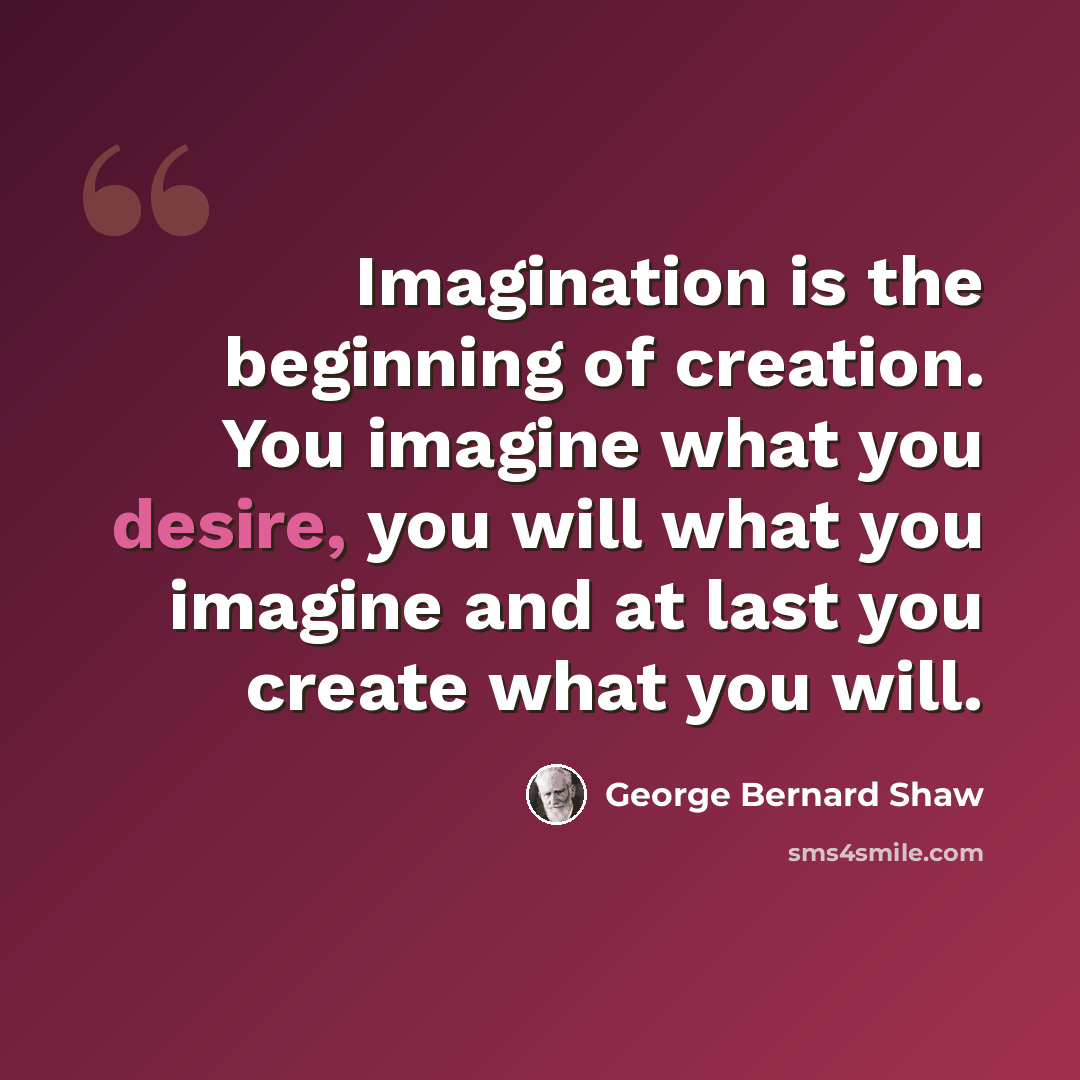 “Imagination is the beginning of creation. You imagine what you desire, you will what you imagine and at last you create what you will.” quote by George Bernard Shaw