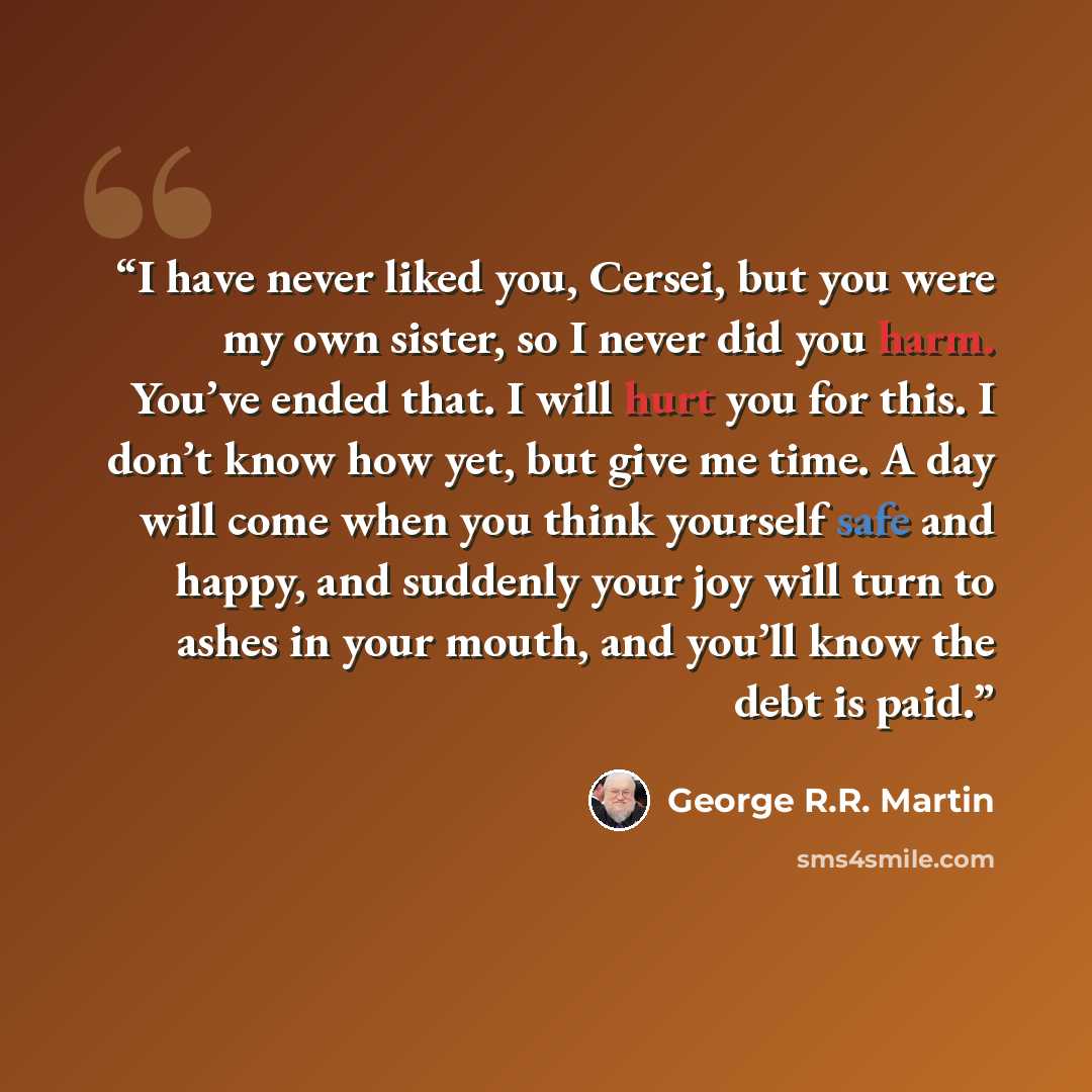 “I have never liked you, Cersei, but you were my own sister, so I never did you harm. You’ve ended that. I will hurt you for this. I don’t know how yet, but give me time. A day will come when you think yourself safe and happy, and suddenly your joy will turn to ashes in your mouth, and you’ll know…” quote by George R.R. Martin