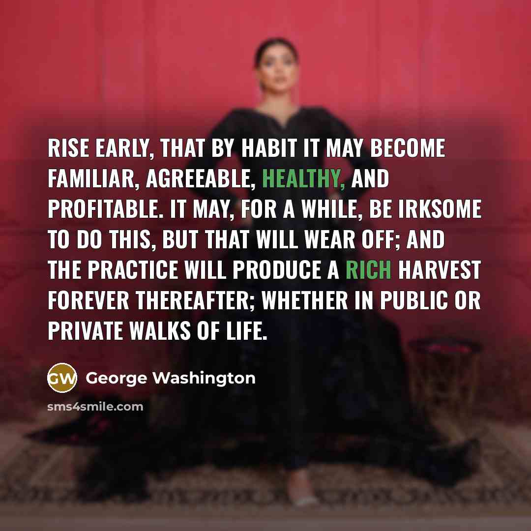 “Rise early, that by habit it may become familiar, agreeable, healthy, and profitable. It may, for a while, be irksome to do this, but that will wear off; and the practice will produce a rich harvest forever thereafter; whether in public or private walks of life.” quote by George Washington