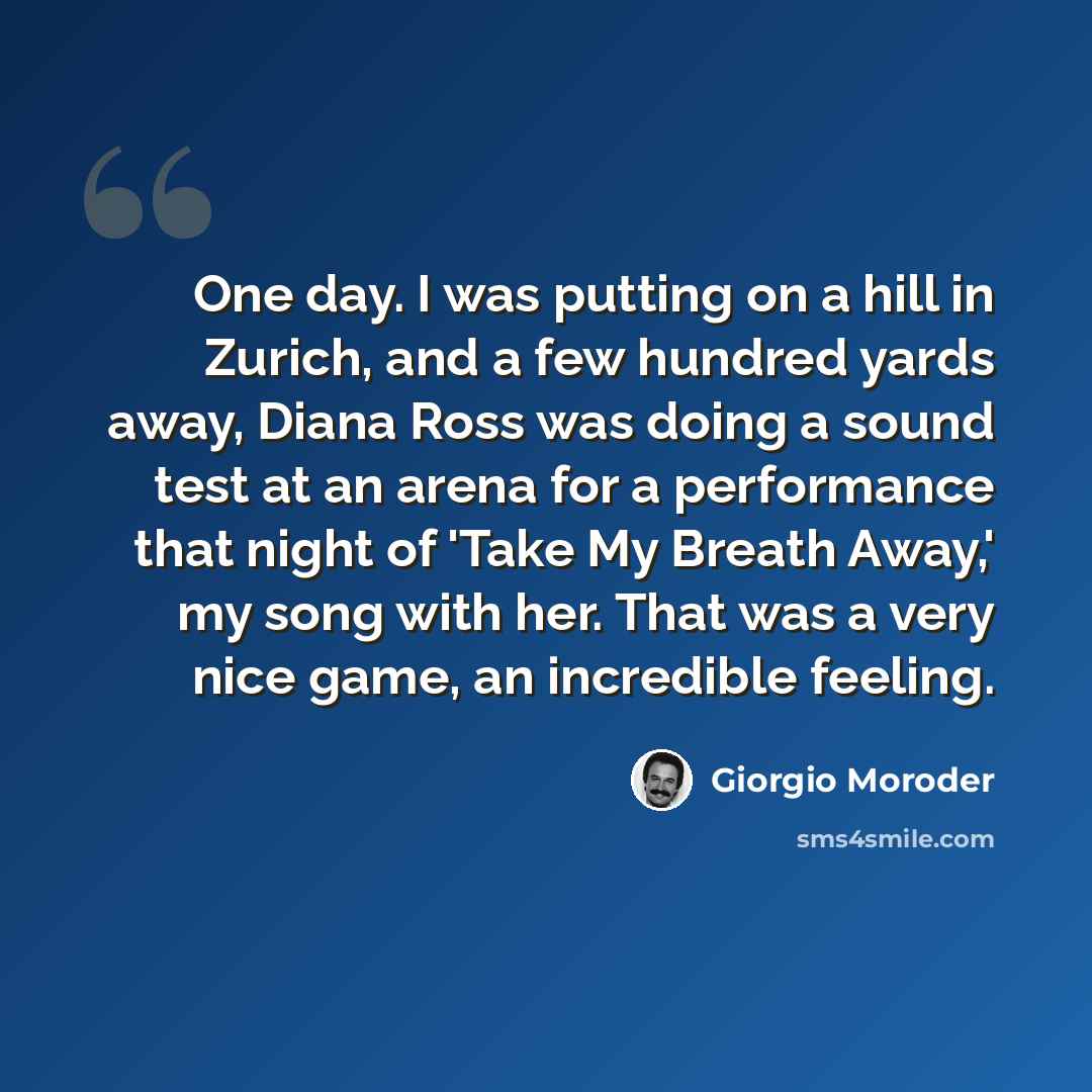 “One day. I was putting on a hill in Zurich, and a few hundred yards away, Diana Ross was doing a sound test at an arena for a performance that night of 'Take My Breath Away,' my song with her. That was a very nice game, an incredible feeling.” quote by Giorgio Moroder