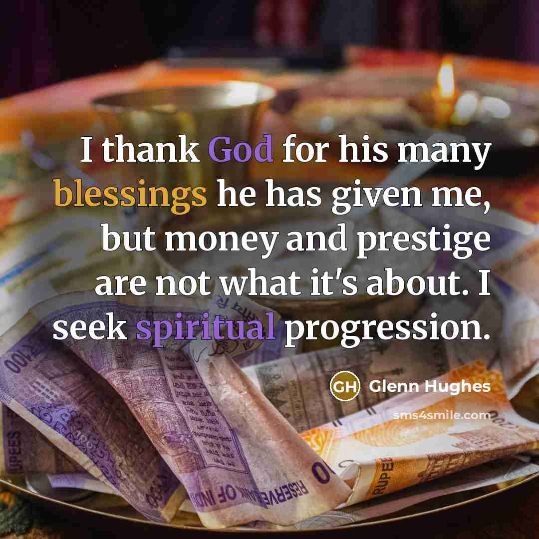 “I thank God for his many blessings he has given me, but money and prestige are not what it's about. I seek spiritual progression.” quote by Glenn Hughes