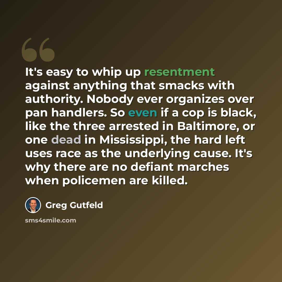 “It's easy to whip up resentment against anything that smacks with authority. Nobody ever organizes over pan handlers. So even if a cop is black, like the three arrested in Baltimore, or one dead in Mississippi, the hard left uses race as the underlying cause. It's why there are no defiant marches…” quote by Greg Gutfeld