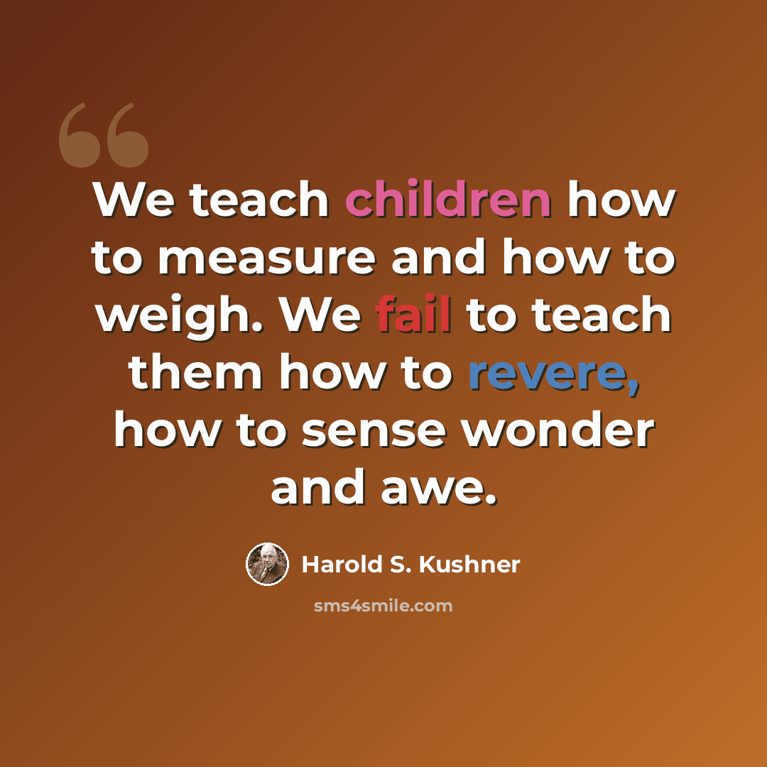 “We teach children how to measure and how to weigh. We fail to teach them how to revere, how to sense wonder and awe.” quote by Harold S. Kushner