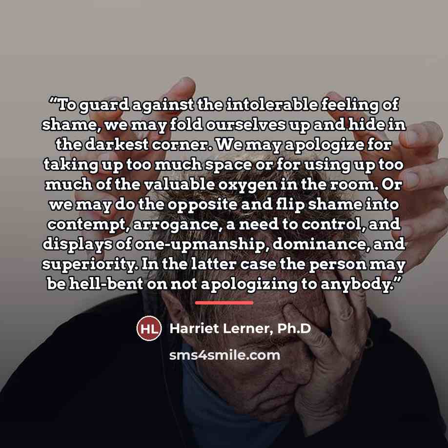 “To guard against the intolerable feeling of shame, we may fold ourselves up and hide in the darkest corner. We may apologize for taking up too much space or for using up too much of the valuable oxygen in the room. Or we may do the opposite and flip shame into contempt, arrogance, a need to…” quote by Harriet Lerner, Ph.D