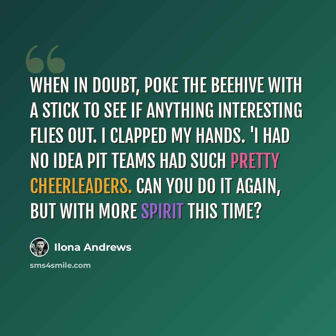 “When in doubt, poke the beehive with a stick to see if anything interesting flies out. I clapped my hands. 'I had no idea Pit teams had such pretty cheerleaders. Can you do it again, but with more spirit this time?” quote by Ilona Andrews