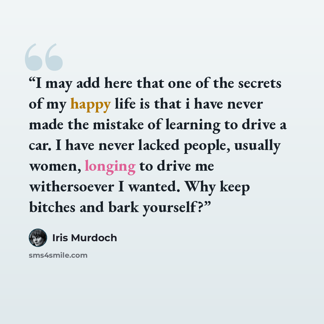 “I may add here that one of the secrets of my happy life is that i have never made the mistake of learning to drive a car. I have never lacked people, usually women, longing to drive me withersoever I wanted. Why keep bitches and bark yourself?” quote by Iris Murdoch