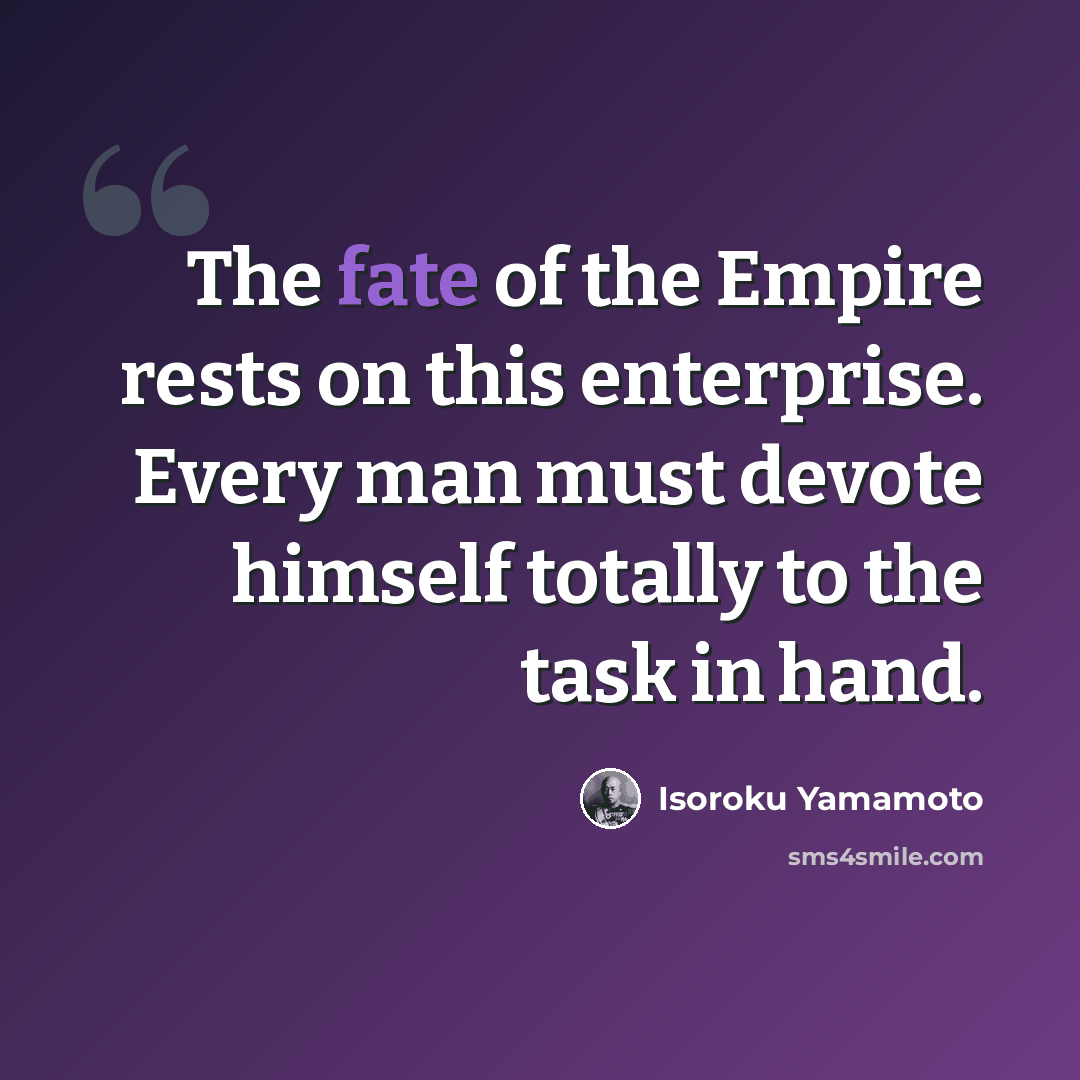 “The fate of the Empire rests on this enterprise. Every man must devote himself totally to the task in hand.” quote by Isoroku Yamamoto