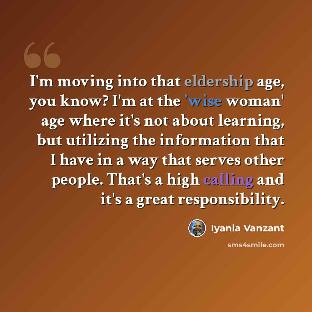 “I'm moving into that eldership age, you know? I'm at the 'wise woman' age where it's not about learning, but utilizing the information that I have in a way that serves other people. That's a high calling and it's a great responsibility.” quote by Iyanla Vanzant
