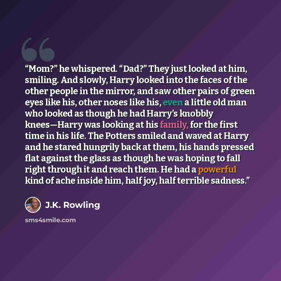 “Mom?” he whispered. “Dad?” They just looked at him, smiling. And slowly, Harry looked into the faces of the other people in the mirror, and saw other pairs of green eyes like his, other noses like his, even a little old man who looked as though he had Harry’s knobbly knees—Harry was looking at his…” quote by J.K. Rowling