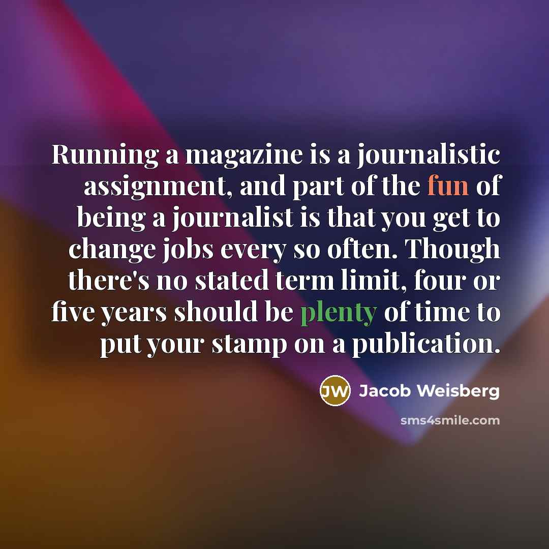 “Running a magazine is a journalistic assignment, and part of the fun of being a journalist is that you get to change jobs every so often. Though there's no stated term limit, four or five years should be plenty of time to put your stamp on a publication.” quote by Jacob Weisberg