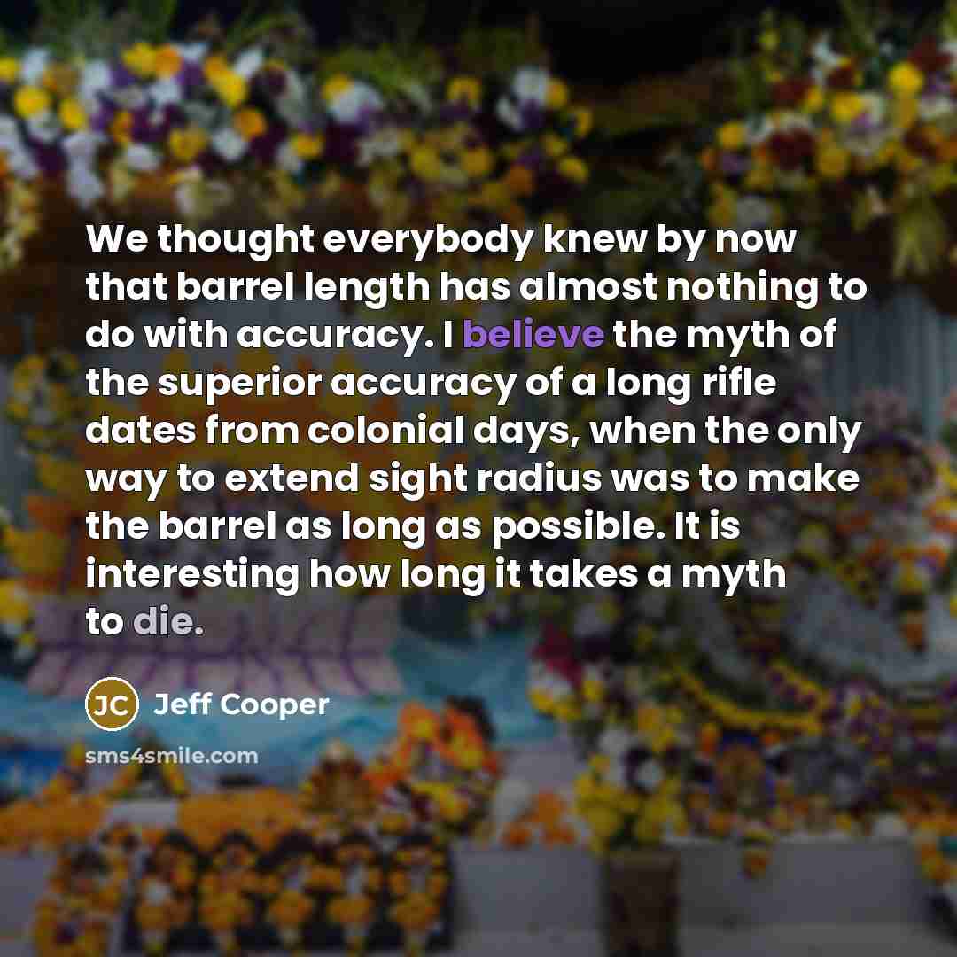 “We thought everybody knew by now that barrel length has almost nothing to do with accuracy. I believe the myth of the superior accuracy of a long rifle dates from colonial days, when the only way to extend sight radius was to make the barrel as long as possible. It is interesting how long it takes…” quote by Jeff Cooper