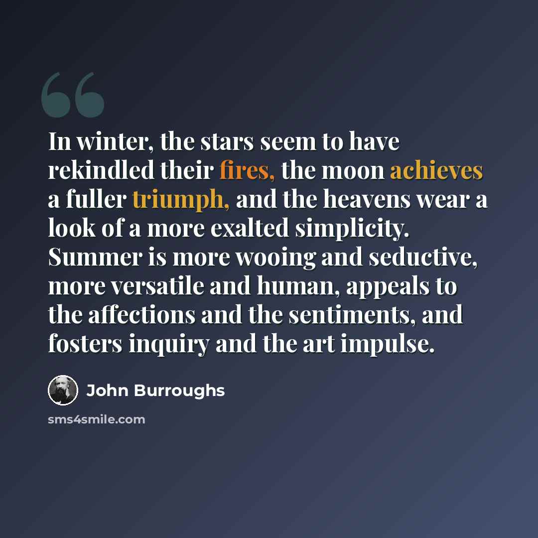 “In winter, the stars seem to have rekindled their fires, the moon achieves a fuller triumph, and the heavens wear a look of a more exalted simplicity. Summer is more wooing and seductive, more versatile and human, appeals to the affections and the sentiments, and fosters inquiry and the art impulse.” quote by John Burroughs