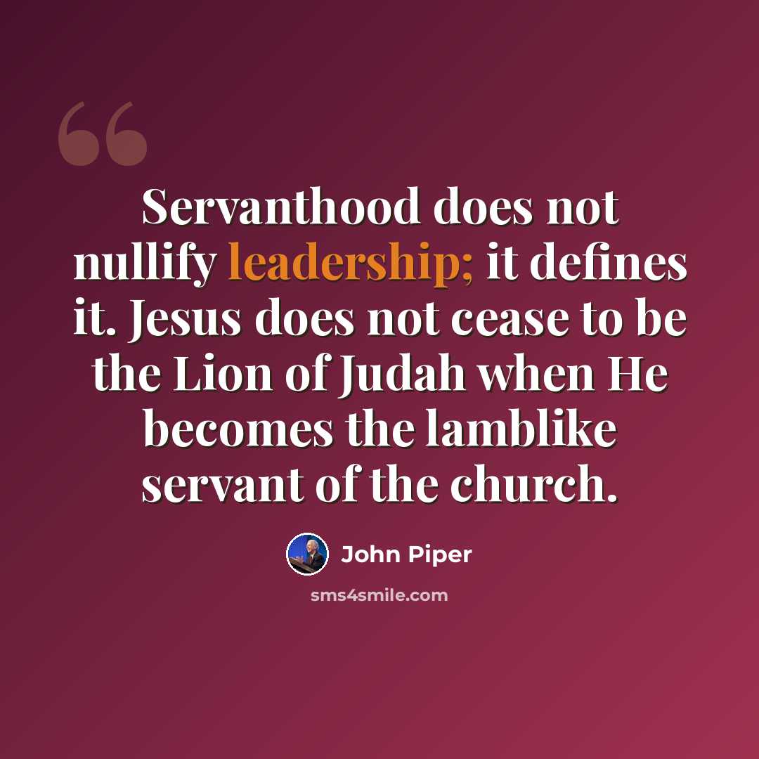 “Servanthood does not nullify leadership; it defines it. Jesus does not cease to be the Lion of Judah when He becomes the lamblike servant of the church.” quote by John Piper