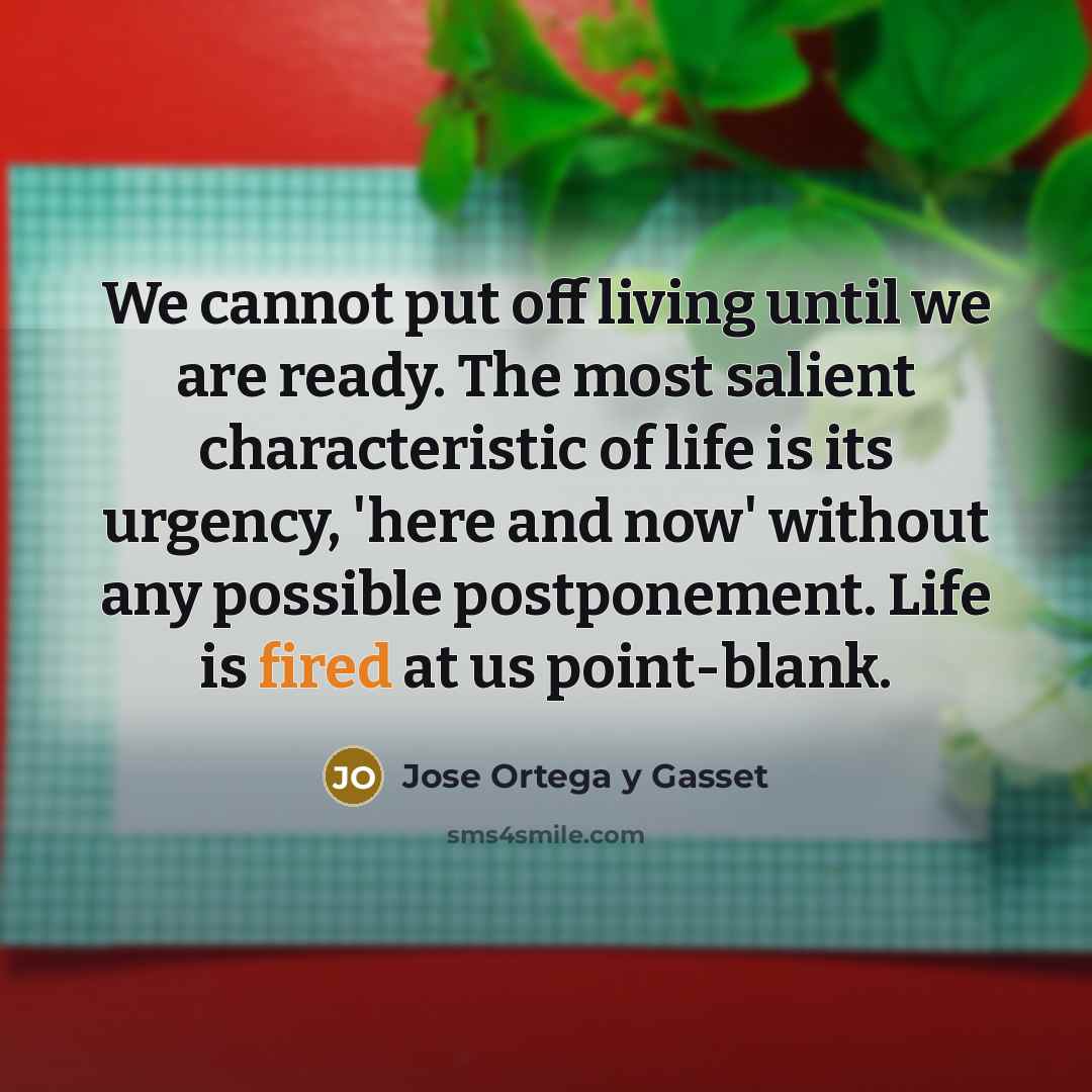 “We cannot put off living until we are ready. The most salient characteristic of life is its urgency, 'here and now' without any possible postponement. Life is fired at us point-blank.” quote by Jose Ortega y Gasset