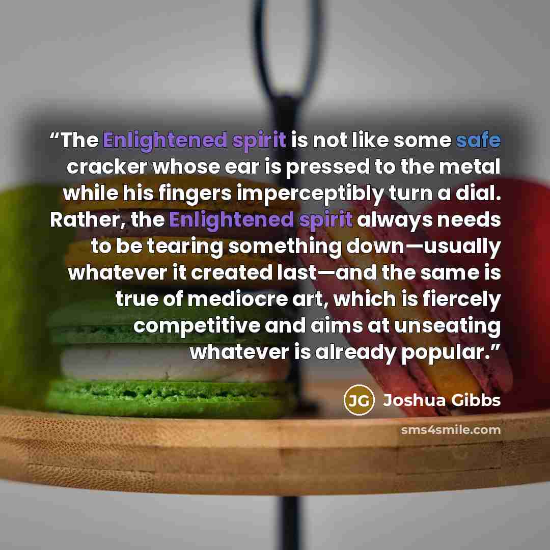 “The Enlightened spirit is not like some safe cracker whose ear is pressed to the metal while his fingers imperceptibly turn a dial. Rather, the Enlightened spirit always needs to be tearing something down—usually whatever it created last—and the same is true of mediocre art, which is fiercely…” quote by Joshua Gibbs