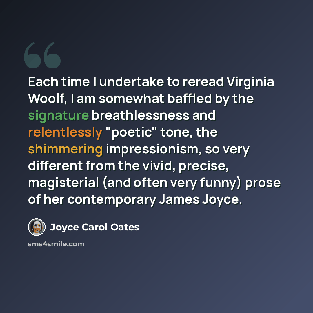“Each time I undertake to reread Virginia Woolf, I am somewhat baffled by the signature breathlessness and relentlessly "poetic" tone, the shimmering impressionism, so very different from the vivid, precise, magisterial (and often very funny) prose of her contemporary James Joyce.” quote by Joyce Carol Oates