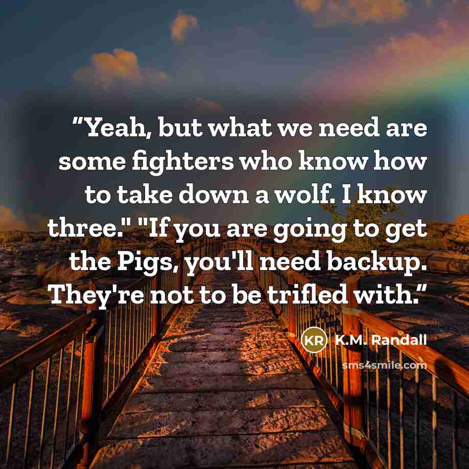 “Yeah, but what we need are some fighters who know how to take down a wolf. I know three." "If you are going to get the Pigs, you'll need backup. They're not to be trifled with.” quote by K.M. Randall