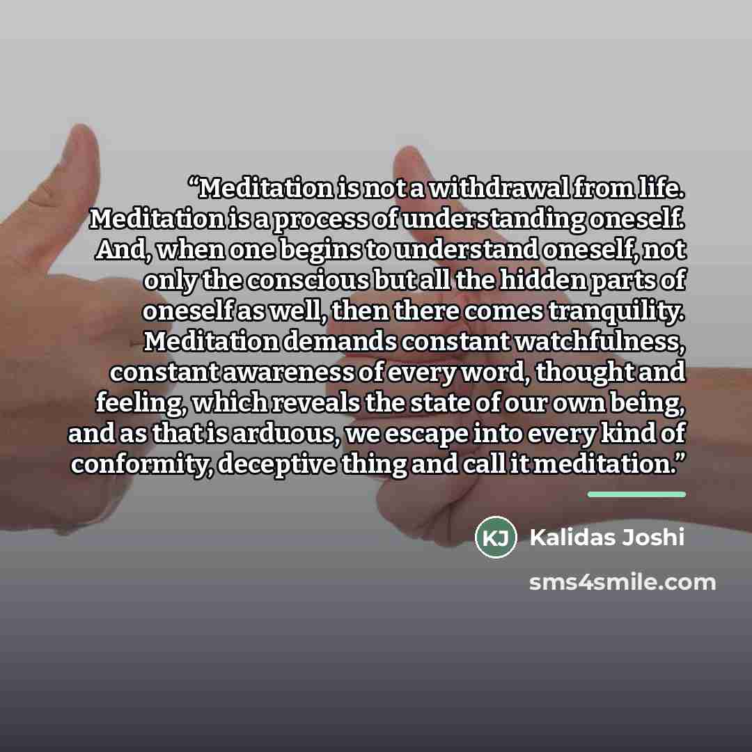 “Meditation is not a withdrawal from life. Meditation is a process of understanding oneself. And, when one begins to understand oneself, not only the conscious but all the hidden parts of oneself as well, then there comes tranquility. Meditation demands constant watchfulness, constant awareness of…” quote by Kalidas Joshi