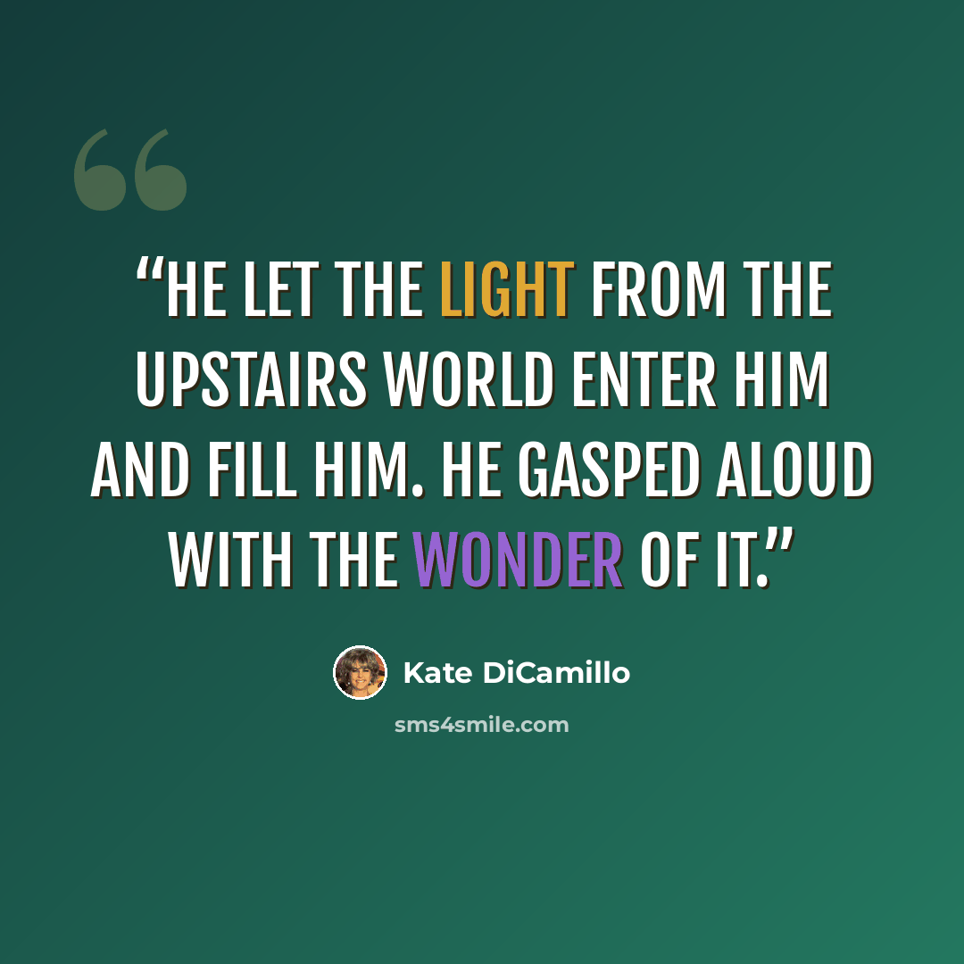 “He let the light from the upstairs world enter him and fill him. He gasped aloud with the wonder of it.” quote by Kate DiCamillo
