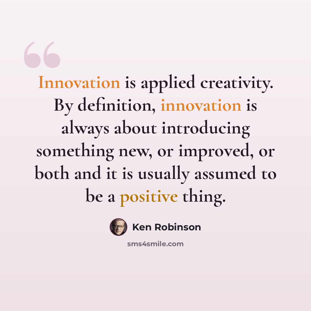 “Innovation is applied creativity. By definition, innovation is always about introducing something new, or improved, or both and it is usually assumed to be a positive thing.” quote by Ken Robinson
