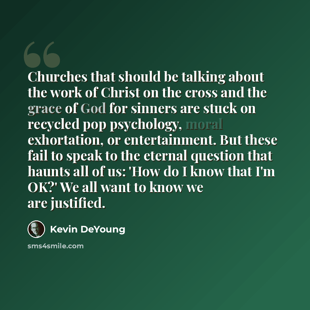 “Churches that should be talking about the work of Christ on the cross and the grace of God for sinners are stuck on recycled pop psychology, moral exhortation, or entertainment. But these fail to speak to the eternal question that haunts all of us: 'How do I know that I'm OK?' We all want to know…” quote by Kevin DeYoung