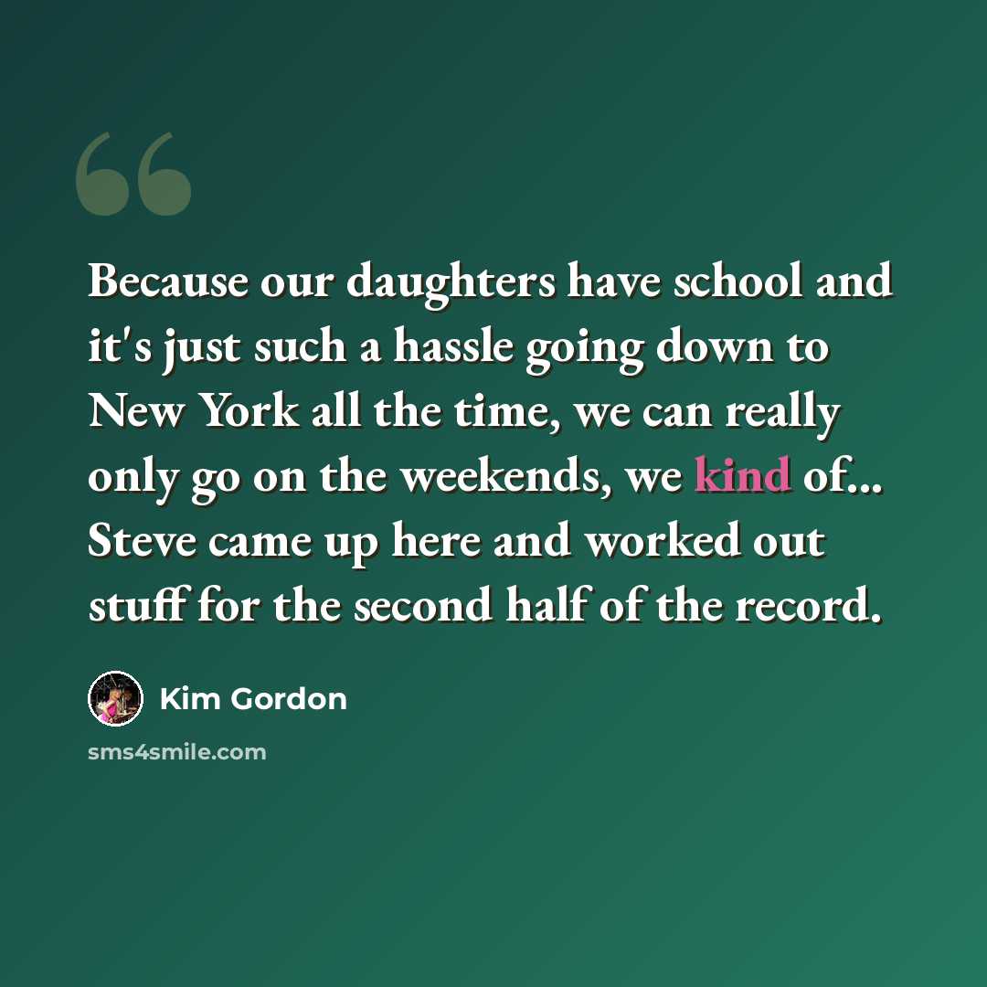 “Because our daughters have school and it's just such a hassle going down to New York all the time, we can really only go on the weekends, we kind of... Steve came up here and worked out stuff for the second half of the record.” quote by Kim Gordon