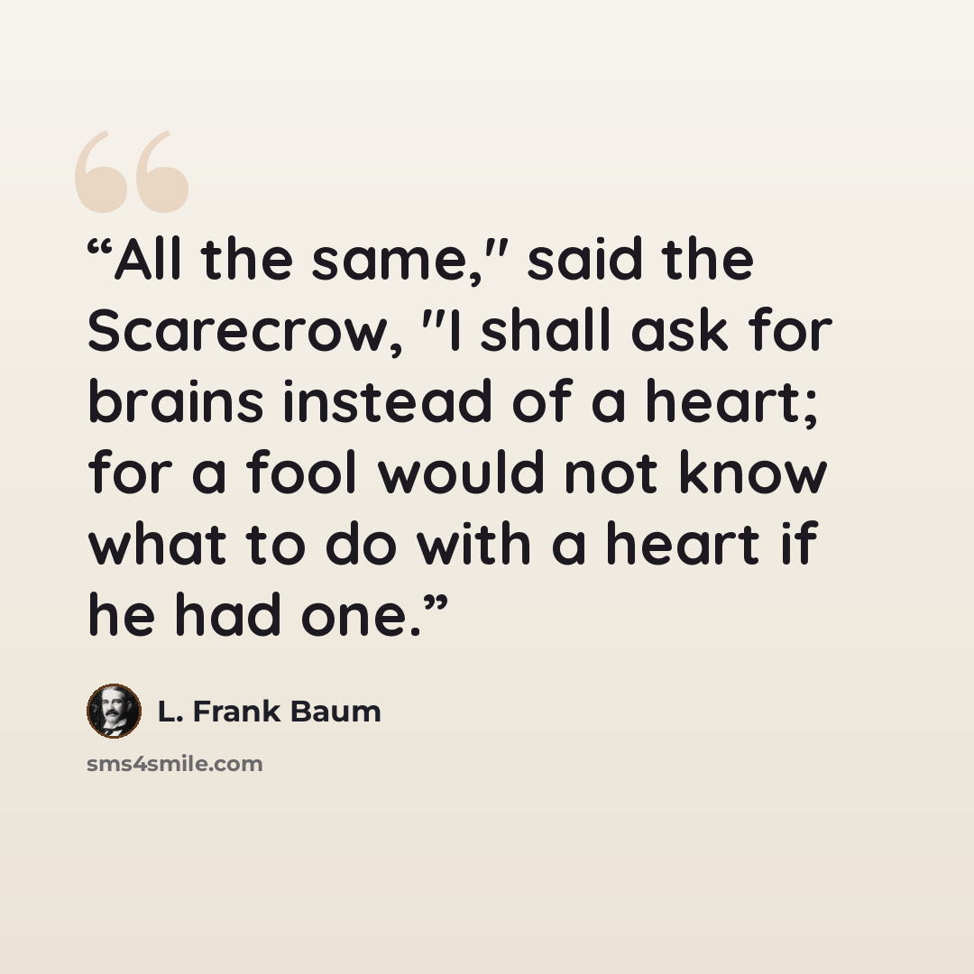 “All the same," said the Scarecrow, "I shall ask for brains instead of a heart; for a fool would not know what to do with a heart if he had one.” quote by L. Frank Baum