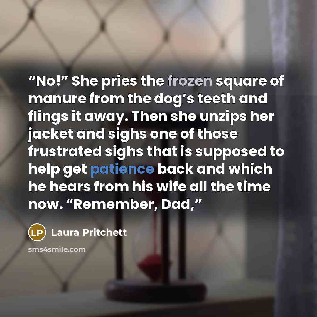 “No!” She pries the frozen square of manure from the dog’s teeth and flings it away. Then she unzips her jacket and sighs one of those frustrated sighs that is supposed to help get patience back and which he hears from his wife all the time now. “Remember, Dad,” quote by Laura Pritchett