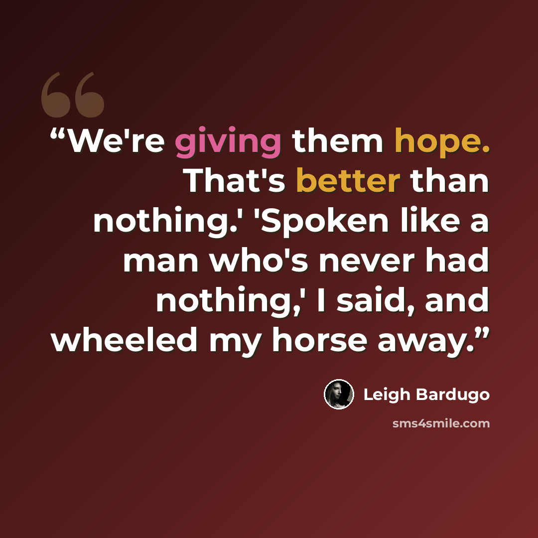 “We're giving them hope. That's better than nothing.' 'Spoken like a man who's never had nothing,' I said, and wheeled my horse away.” quote by Leigh Bardugo