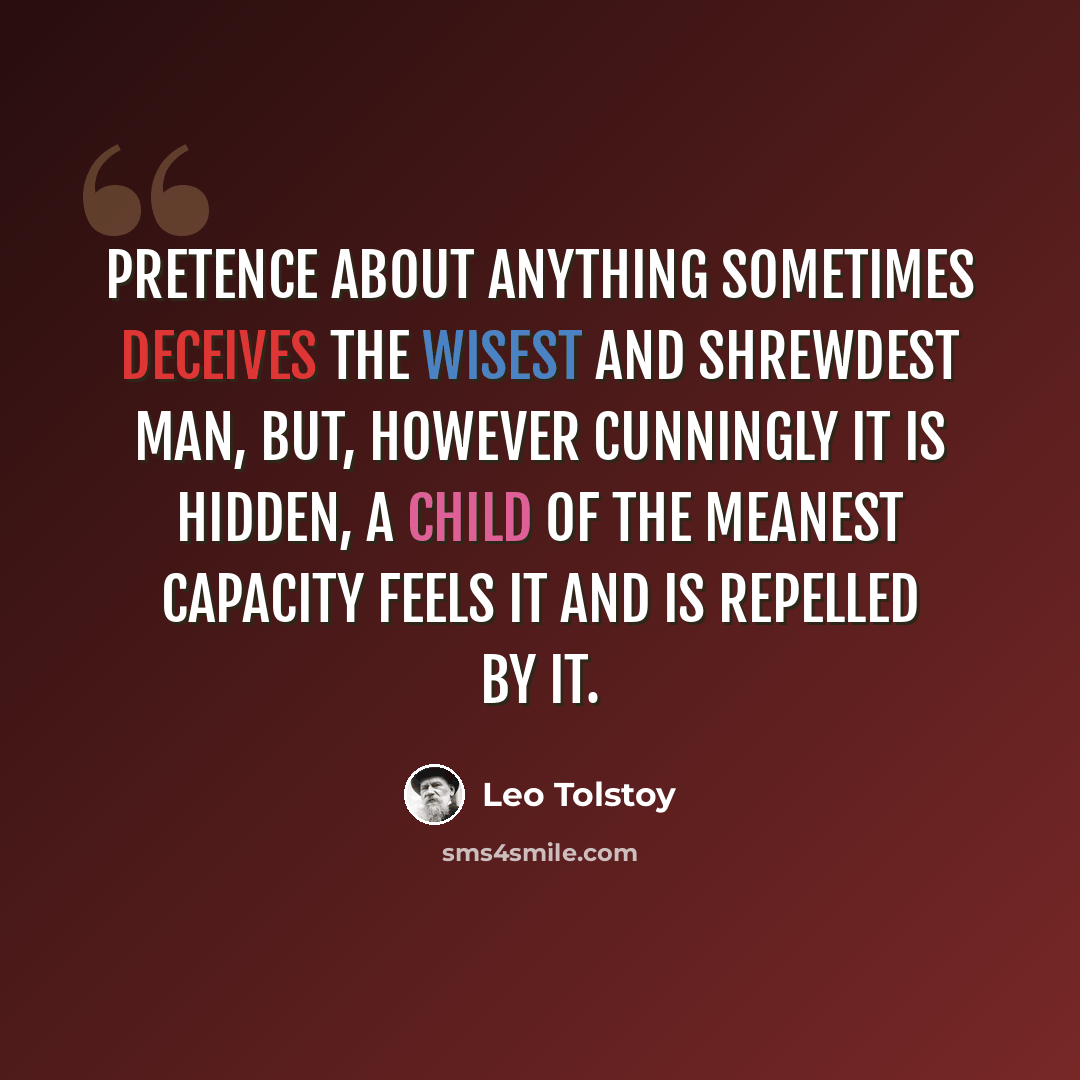 “Pretence about anything sometimes deceives the wisest and shrewdest man, but, however cunningly it is hidden, a child of the meanest capacity feels it and is repelled by it.” quote by Leo Tolstoy