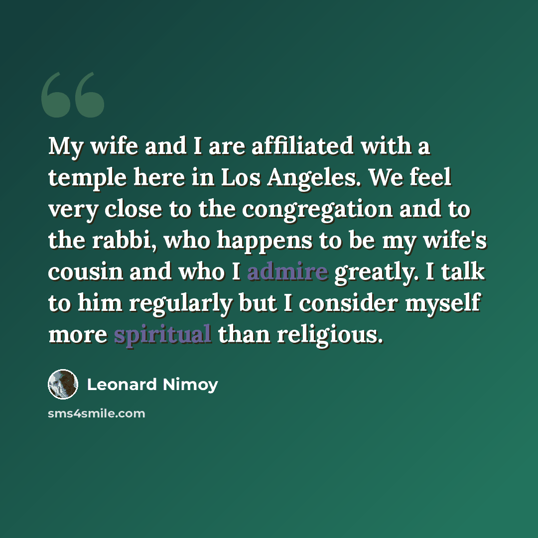 “My wife and I are affiliated with a temple here in Los Angeles. We feel very close to the congregation and to the rabbi, who happens to be my wife's cousin and who I admire greatly. I talk to him regularly but I consider myself more spiritual than religious.” quote by Leonard Nimoy