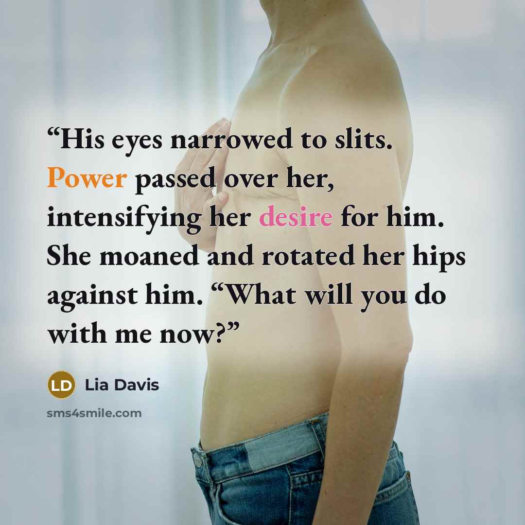 “His eyes narrowed to slits. Power passed over her, intensifying her desire for him. She moaned and rotated her hips against him. “What will you do with me now?” quote by Lia Davis