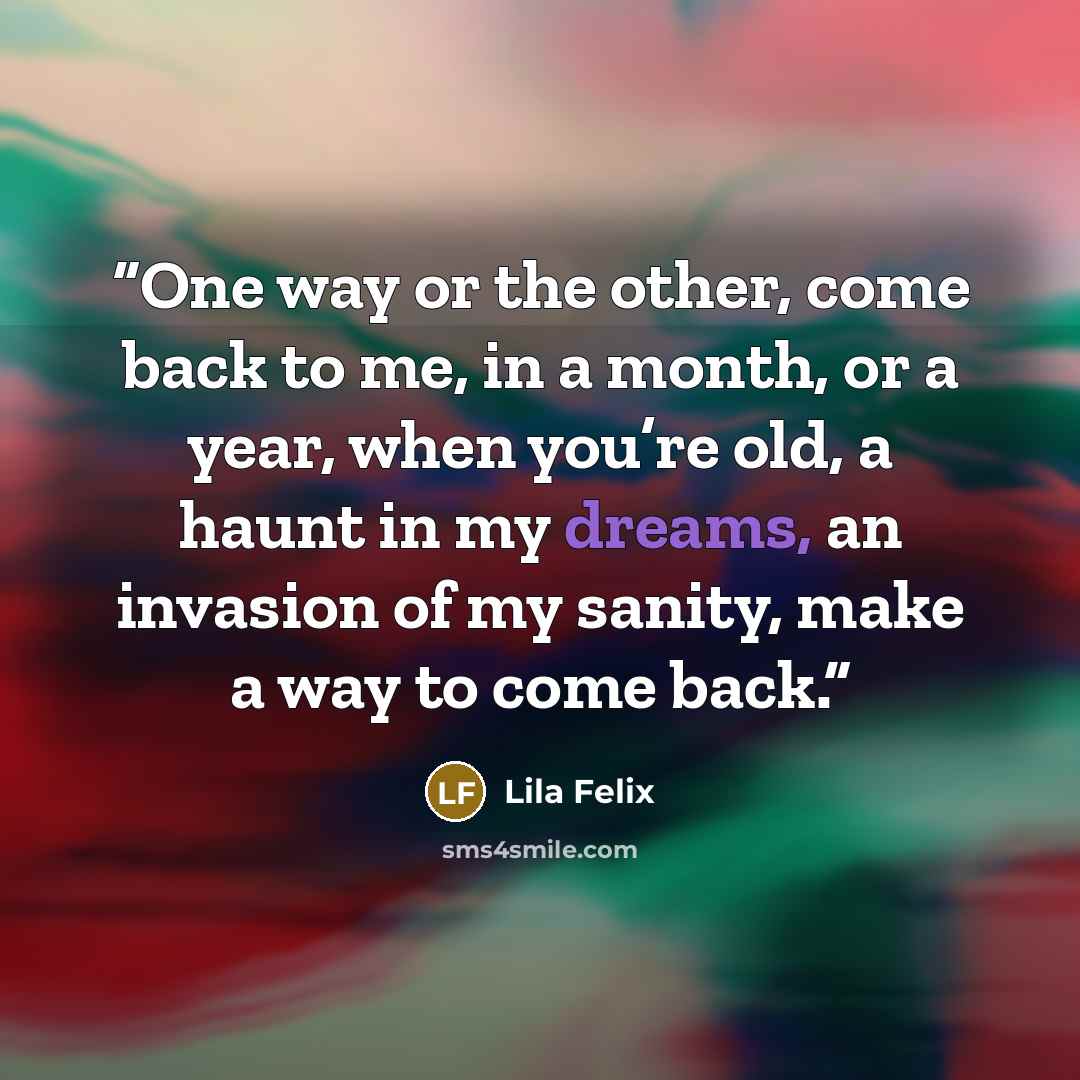 “One way or the other, come back to me, in a month, or a year, when you’re old, a haunt in my dreams, an invasion of my sanity, make a way to come back.” quote by Lila Felix