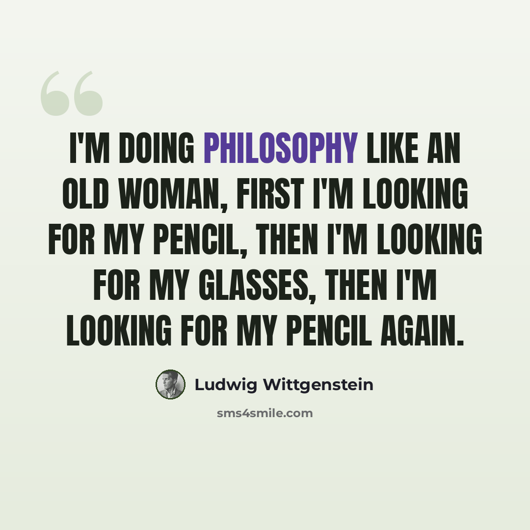 “I'm doing philosophy like an old woman, first I'm looking for my pencil, then I'm looking for my glasses, then I'm looking for my pencil again.” quote by Ludwig Wittgenstein