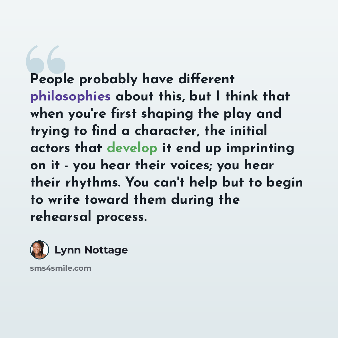 “People probably have different philosophies about this, but I think that when you're first shaping the play and trying to find a character, the initial actors that develop it end up imprinting on it - you hear their voices; you hear their rhythms. You can't help but to begin to write toward them…” quote by Lynn Nottage
