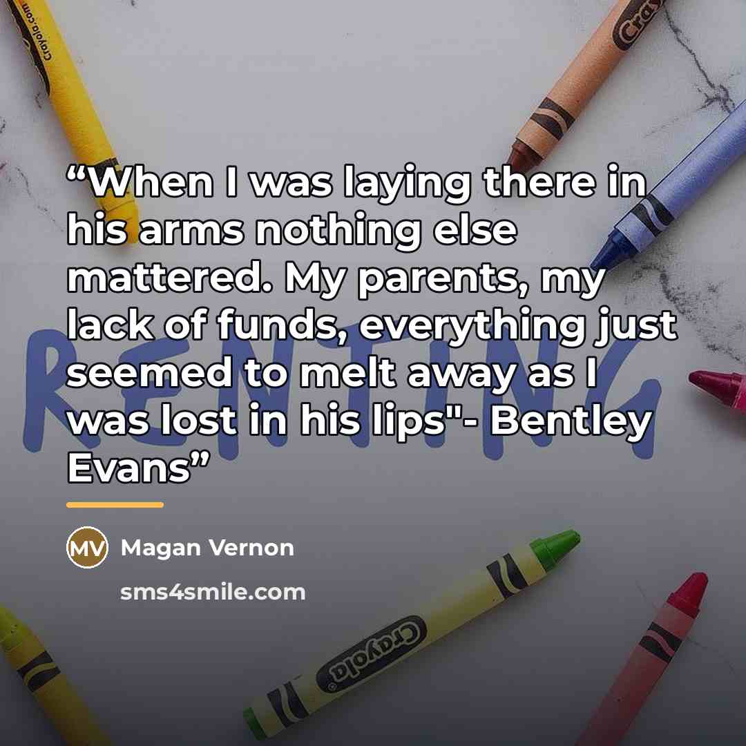 “When I was laying there in his arms nothing else mattered. My parents, my lack of funds, everything just seemed to melt away as I was lost in his lips"- Bentley Evans” quote by Magan Vernon