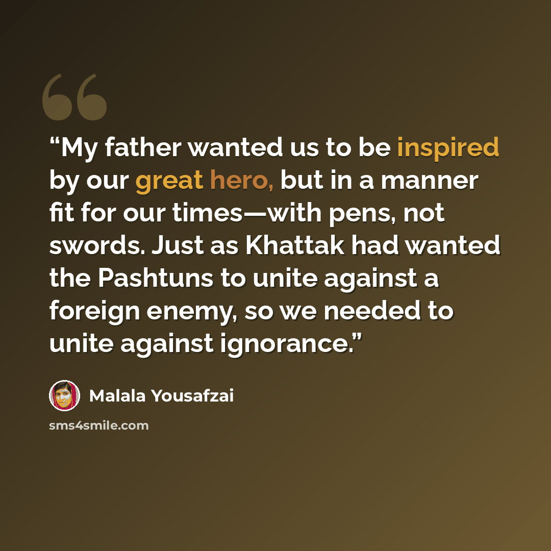 “My father wanted us to be inspired by our great hero, but in a manner fit for our times—with pens, not swords. Just as Khattak had wanted the Pashtuns to unite against a foreign enemy, so we needed to unite against ignorance.” quote by Malala Yousafzai