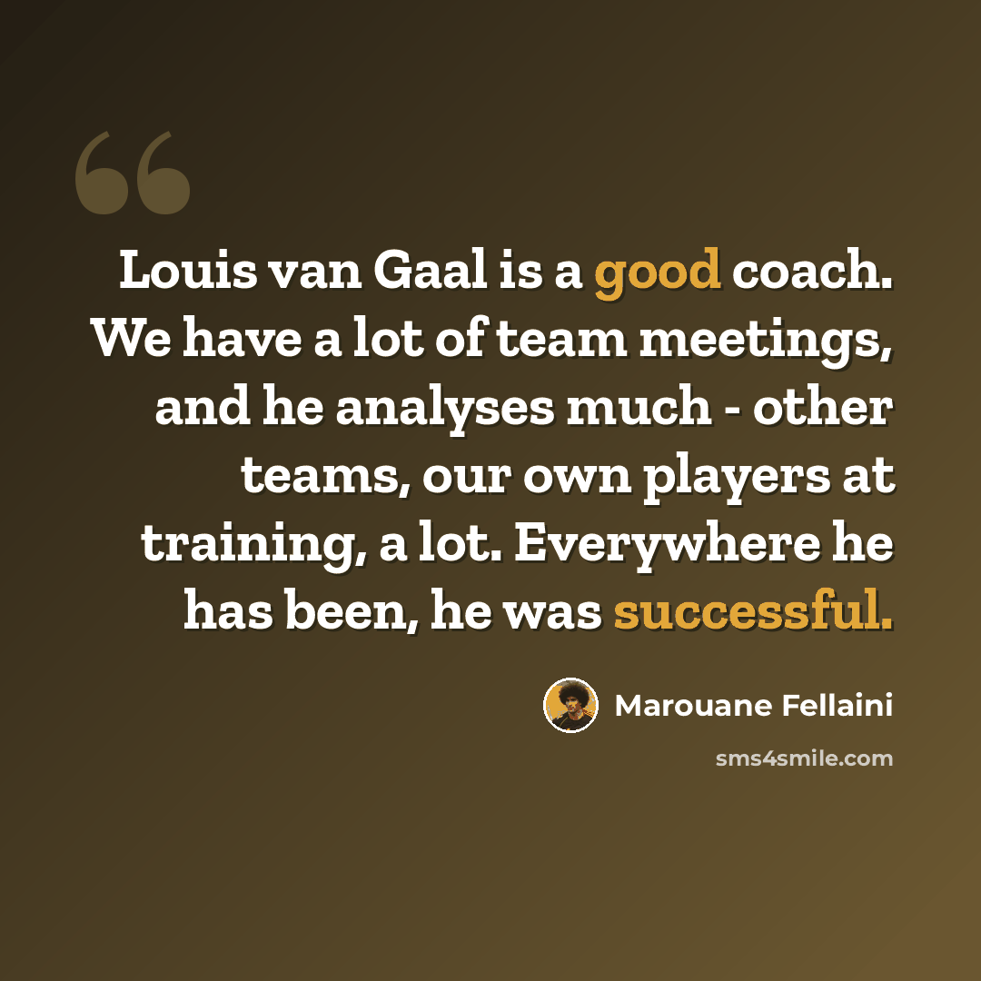 “Louis van Gaal is a good coach. We have a lot of team meetings, and he analyses much - other teams, our own players at training, a lot. Everywhere he has been, he was successful.” quote by Marouane Fellaini