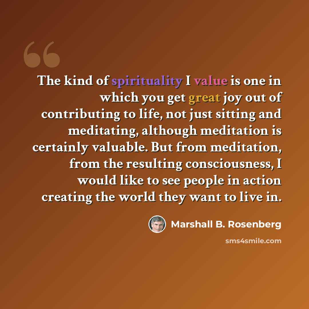 “The kind of spirituality I value is one in which you get great joy out of contributing to life, not just sitting and meditating, although meditation is certainly valuable. But from meditation, from the resulting consciousness, I would like to see people in action creating the world they want to…” quote by Marshall B. Rosenberg
