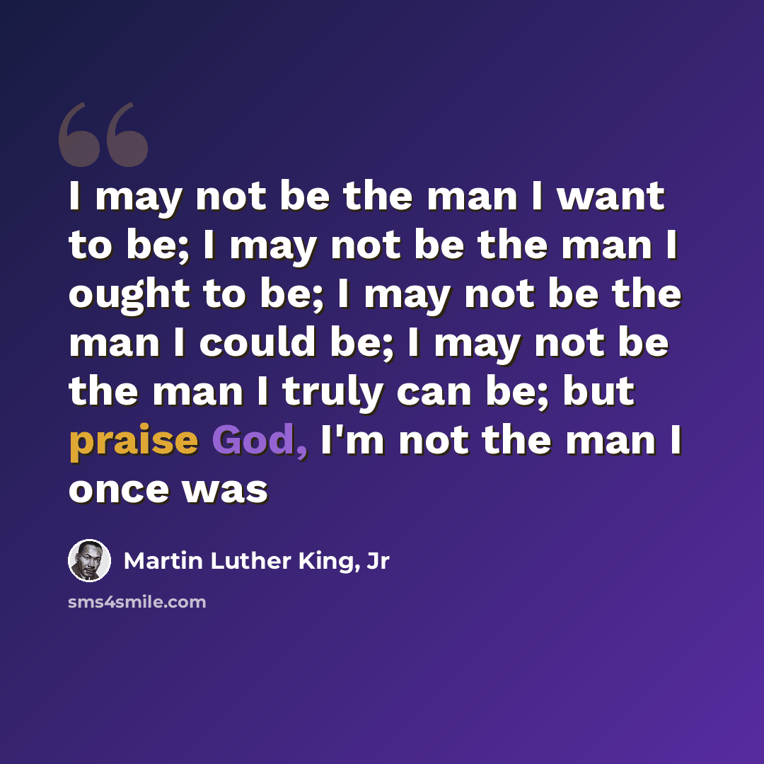“I may not be the man I want to be; I may not be the man I ought to be; I may not be the man I could be; I may not be the man I truly can be; but praise God, I'm not the man I once was” quote by Martin Luther King, Jr